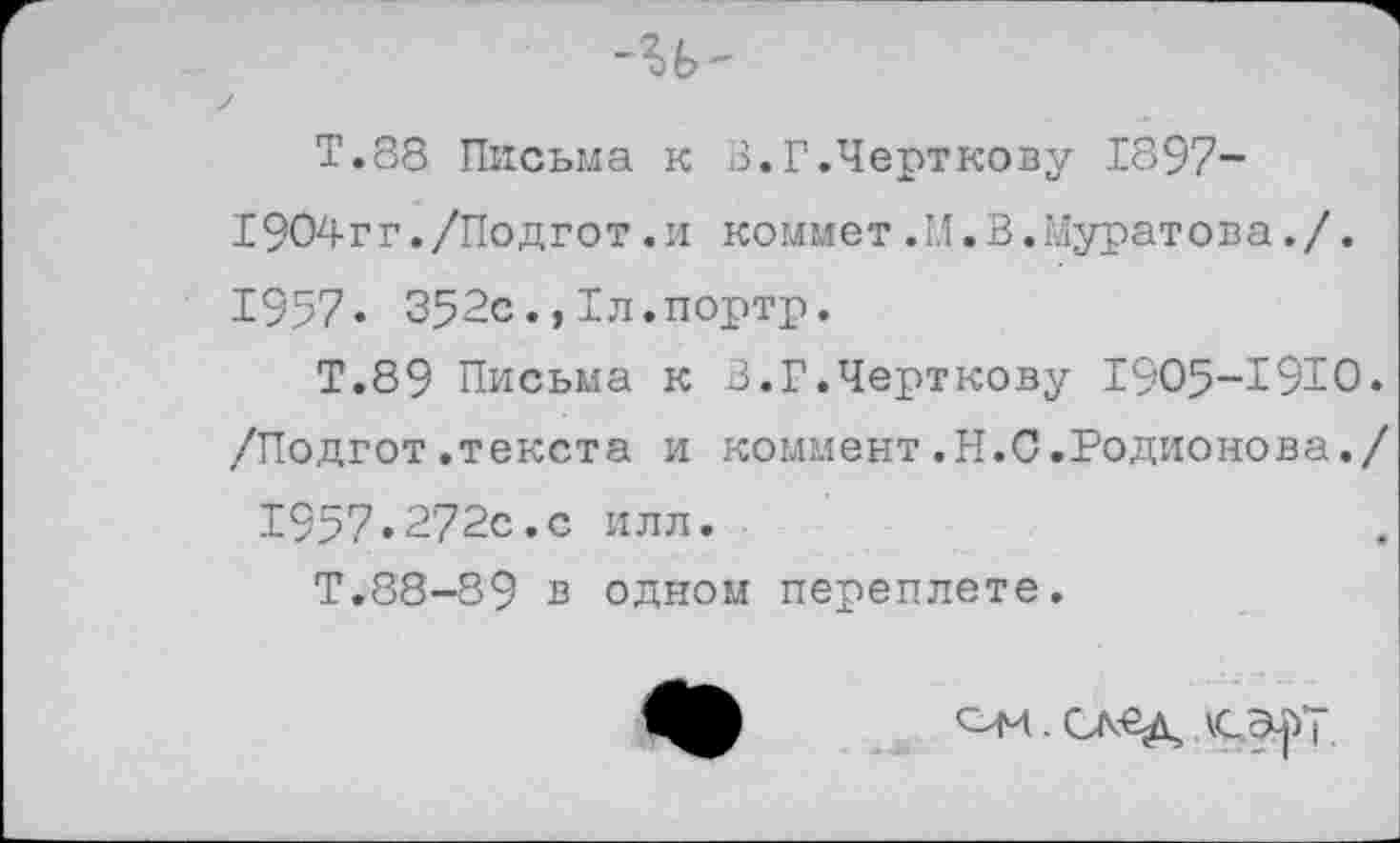 ﻿Т.88 Письма к 3.Г.Черткову 1897-1904гг./Подгот.и коммет.М.В.Муратова./. 1957* 352с.,Тл.портр.
Т.89 Письма к В.Г.Черткову 1905-1910. /Подгот.текста и коммент.Н.С.Родионова./ 1957»272с.с илл.
Т.88-89 в одном переплете.
ОМ .